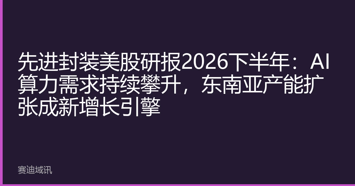 先进封装美股研报2026下半年：AI算力需求持续攀升，东南亚产能扩张成新增长引擎