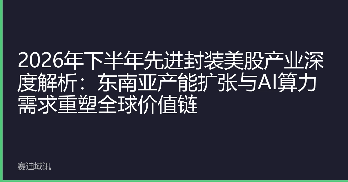 2026年下半年先进封装美股产业深度解析：东南亚产能扩张与AI算力需求重塑全球价值链