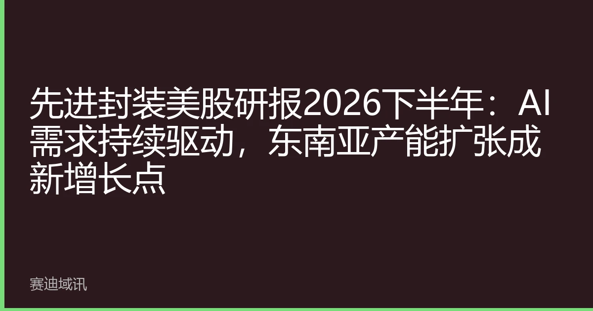 先进封装美股研报2026下半年：AI需求持续驱动，东南亚产能扩张成新增长点