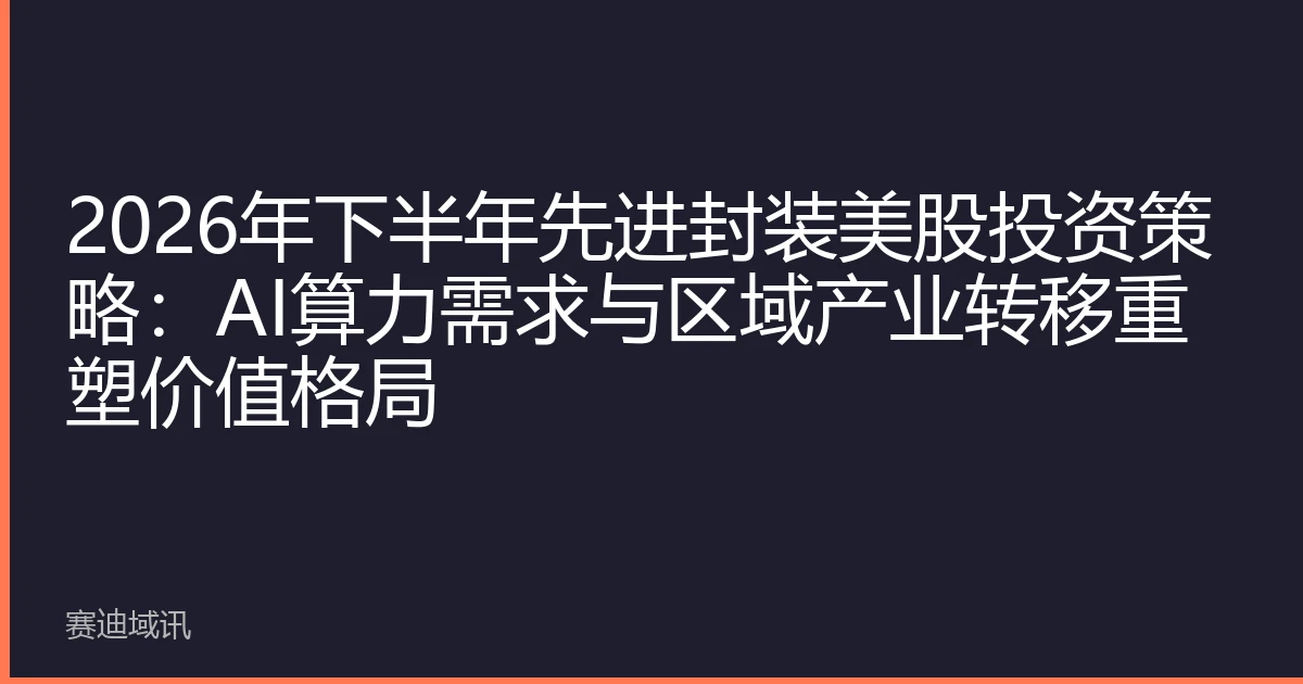 2026年下半年先进封装美股投资策略：AI算力需求与区域产业转移重塑价值格局