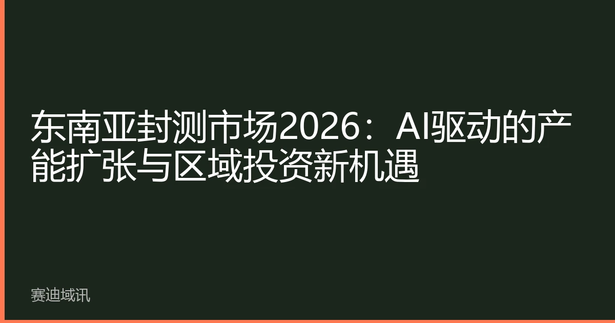 东南亚封测市场2026：AI驱动的产能扩张与区域投资新机遇