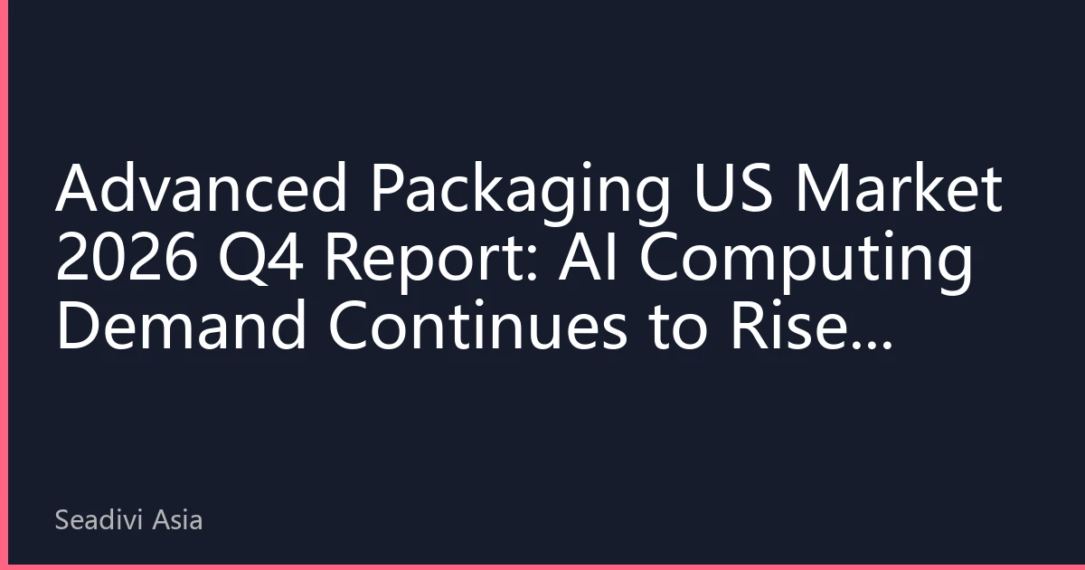 Advanced Packaging US Market 2026 Q4 Report: AI Computing Demand Continues to Rise, Asia-Pacific Capacity Expansion Reshaping Global Value Chain